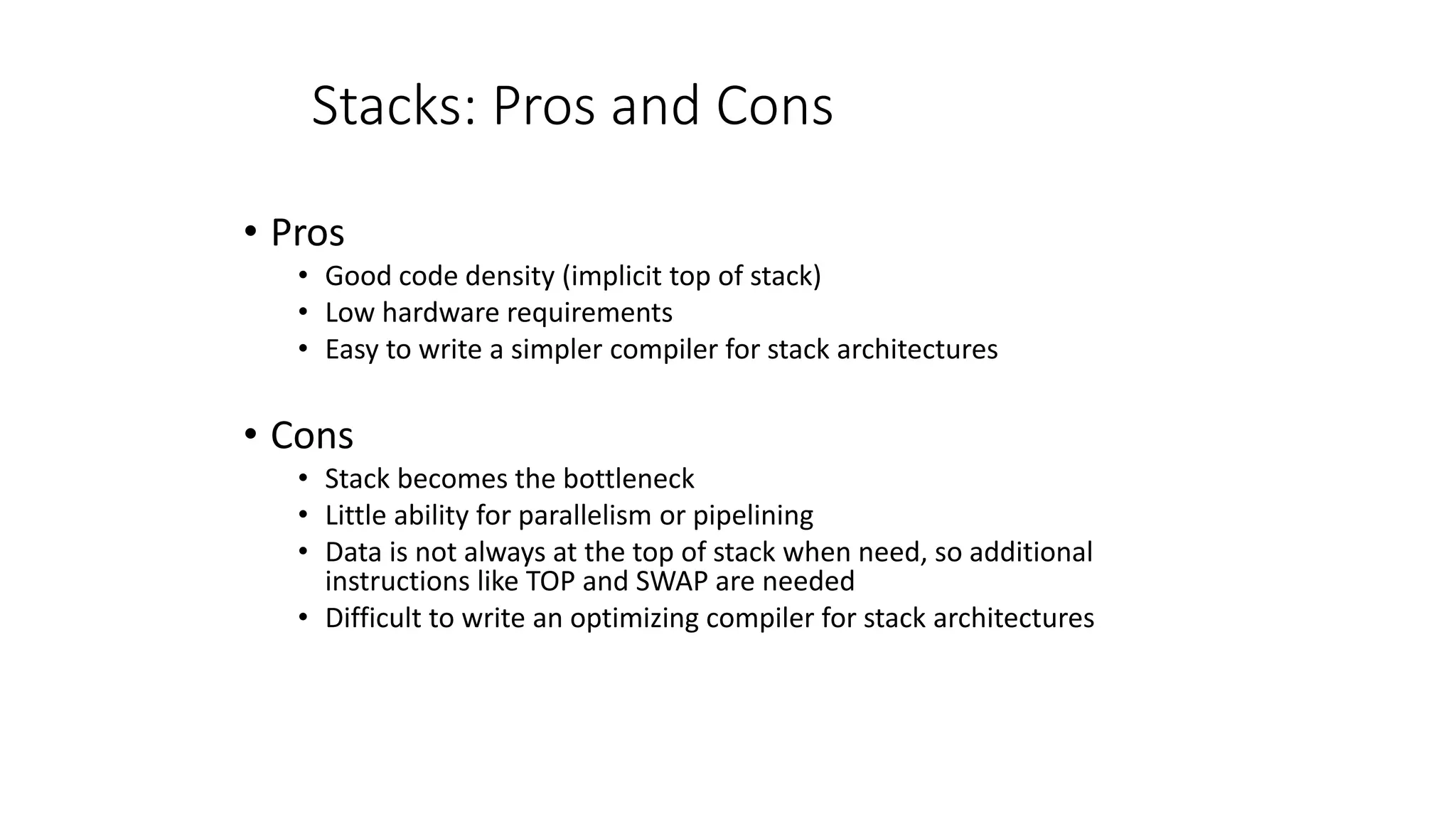 Stacks: Pros and Cons
• Pros
• Good code density (implicit top of stack)
• Low hardware requirements
• Easy to write a simpler compiler for stack architectures
• Cons
• Stack becomes the bottleneck
• Little ability for parallelism or pipelining
• Data is not always at the top of stack when need, so additional
instructions like TOP and SWAP are needed
• Difficult to write an optimizing compiler for stack architectures
 