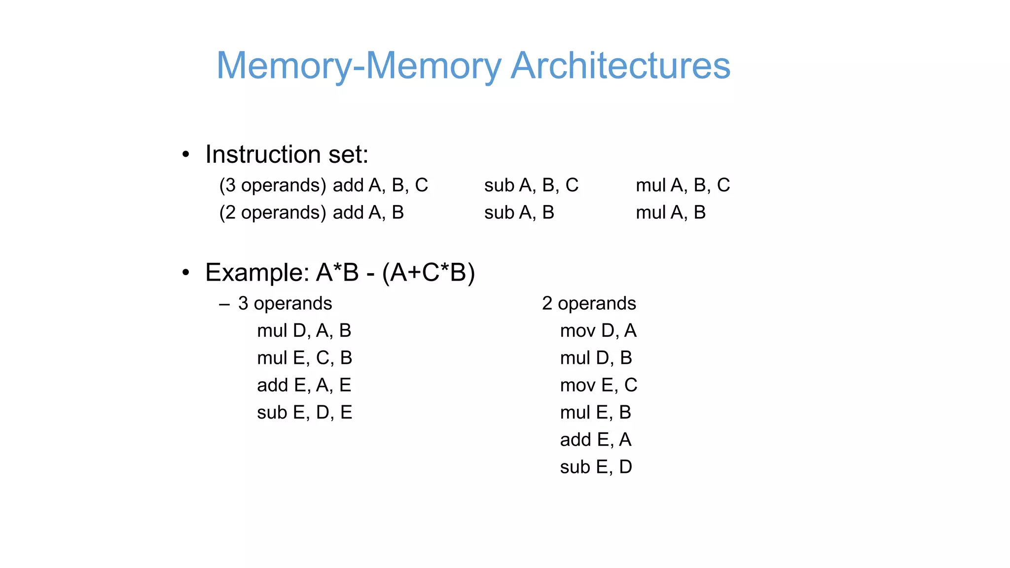 Memory-Memory Architectures
• Instruction set:
(3 operands) add A, B, C sub A, B, C mul A, B, C
(2 operands) add A, B sub A, B mul A, B
• Example: A*B - (A+C*B)
– 3 operands 2 operands
mul D, A, B mov D, A
mul E, C, B mul D, B
add E, A, E mov E, C
sub E, D, E mul E, B
add E, A
sub E, D
 