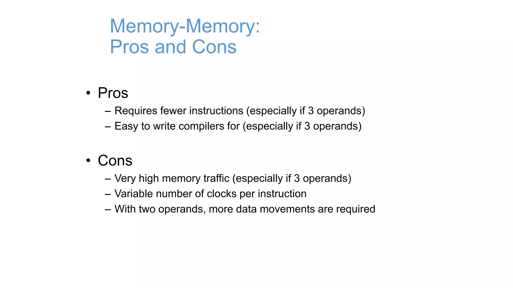 Memory-Memory:
Pros and Cons
• Pros
– Requires fewer instructions (especially if 3 operands)
– Easy to write compilers for (especially if 3 operands)
• Cons
– Very high memory traffic (especially if 3 operands)
– Variable number of clocks per instruction
– With two operands, more data movements are required
 
