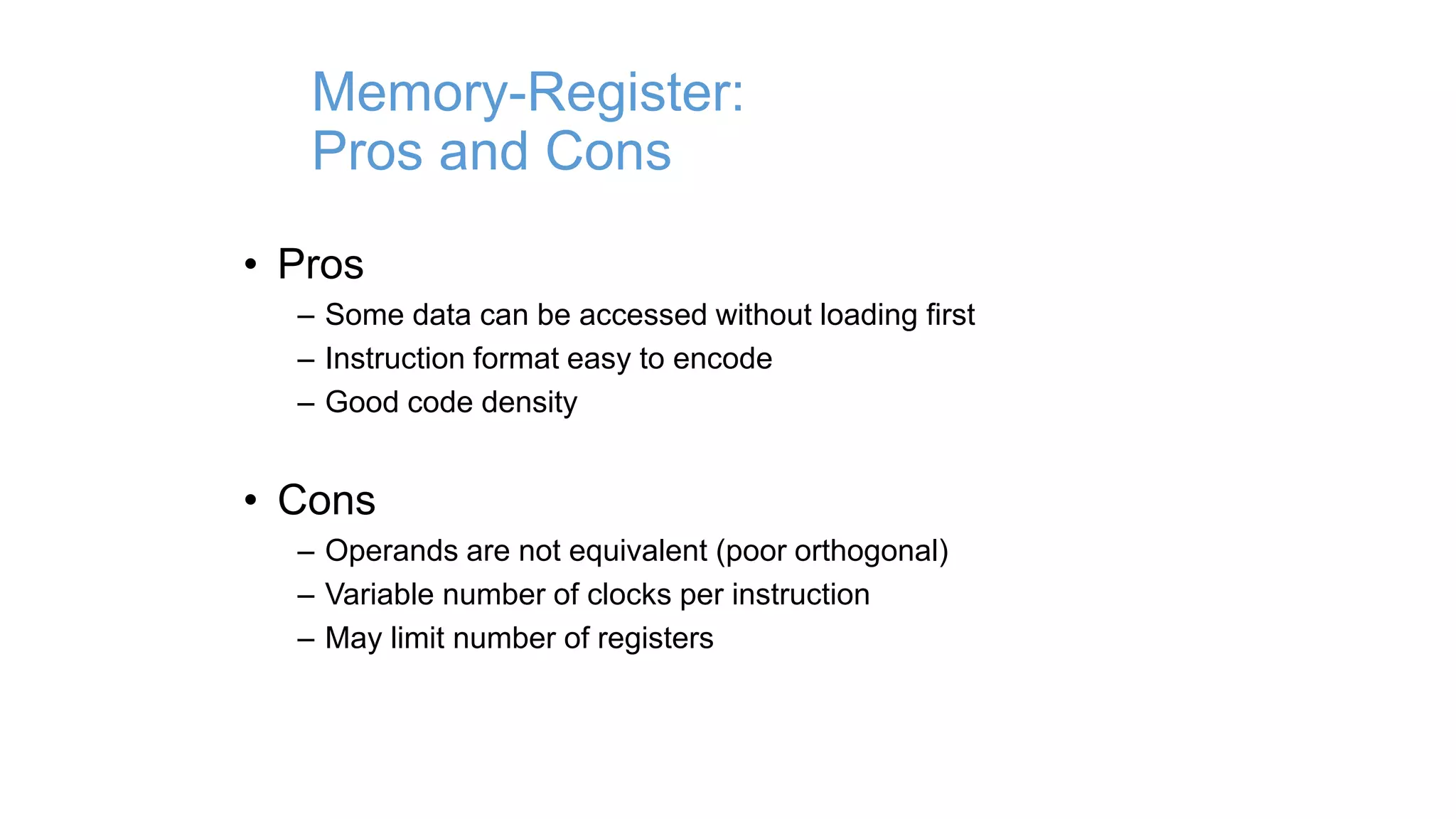 Memory-Register:
Pros and Cons
• Pros
– Some data can be accessed without loading first
– Instruction format easy to encode
– Good code density
• Cons
– Operands are not equivalent (poor orthogonal)
– Variable number of clocks per instruction
– May limit number of registers
 
