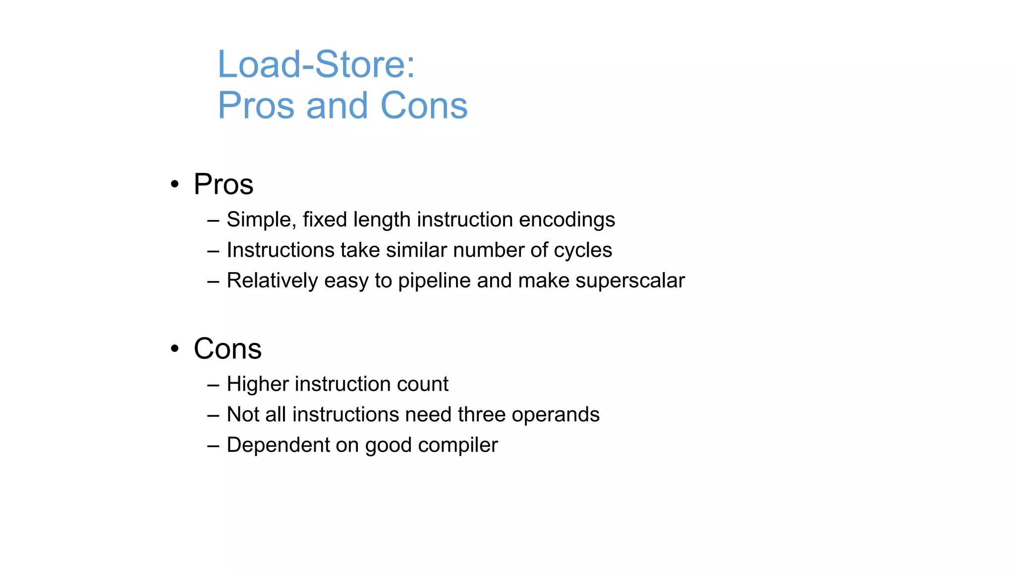 Load-Store:
Pros and Cons
• Pros
– Simple, fixed length instruction encodings
– Instructions take similar number of cycles
– Relatively easy to pipeline and make superscalar
• Cons
– Higher instruction count
– Not all instructions need three operands
– Dependent on good compiler
 