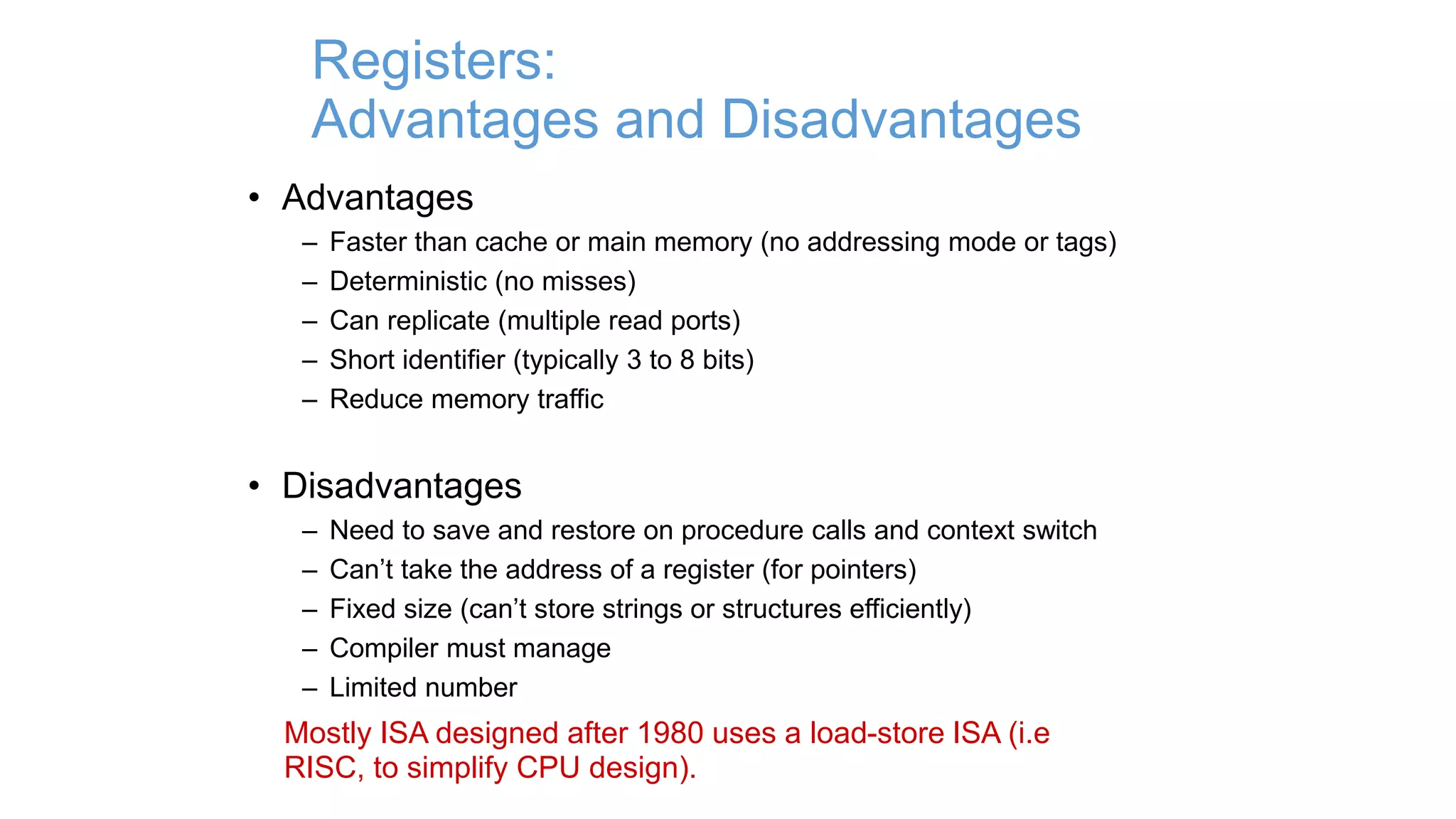 Registers:
Advantages and Disadvantages
• Advantages
– Faster than cache or main memory (no addressing mode or tags)
– Deterministic (no misses)
– Can replicate (multiple read ports)
– Short identifier (typically 3 to 8 bits)
– Reduce memory traffic
• Disadvantages
– Need to save and restore on procedure calls and context switch
– Can’t take the address of a register (for pointers)
– Fixed size (can’t store strings or structures efficiently)
– Compiler must manage
– Limited number
Mostly ISA designed after 1980 uses a load-store ISA (i.e
RISC, to simplify CPU design).
 