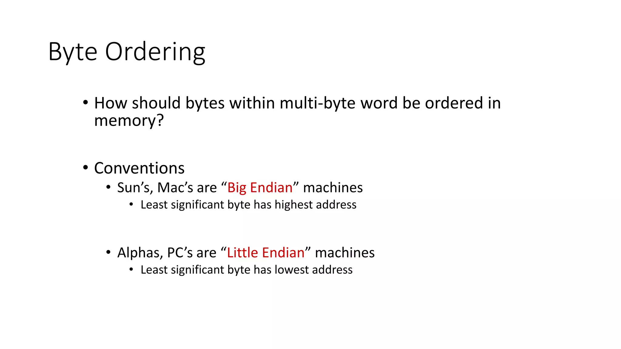 Byte Ordering
• How should bytes within multi-byte word be ordered in
memory?
• Conventions
• Sun’s, Mac’s are “Big Endian” machines
• Least significant byte has highest address
• Alphas, PC’s are “Little Endian” machines
• Least significant byte has lowest address
 