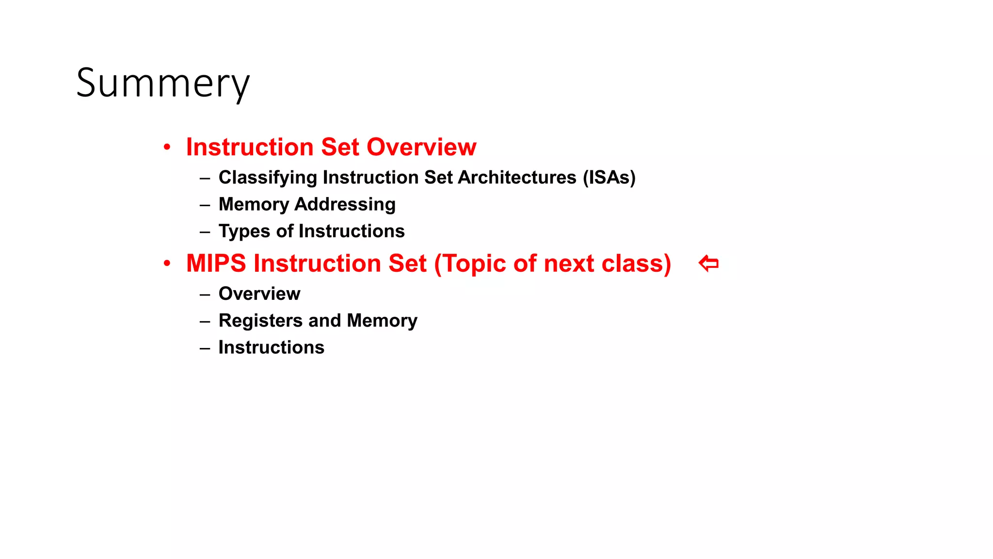 Summery
• Instruction Set Overview
– Classifying Instruction Set Architectures (ISAs)
– Memory Addressing
– Types of Instructions
• MIPS Instruction Set (Topic of next class) 
– Overview
– Registers and Memory
– Instructions
 