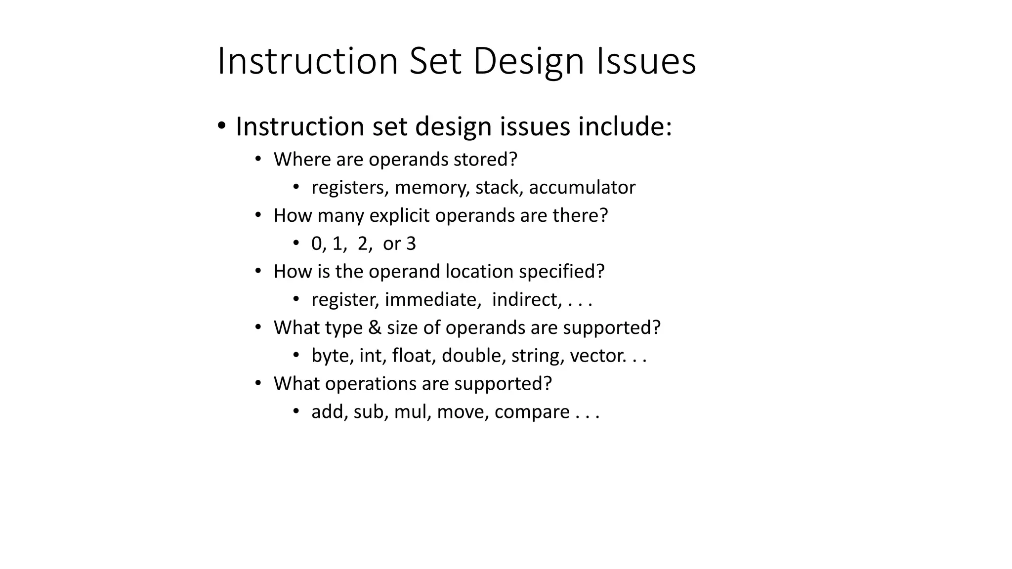 Instruction Set Design Issues
• Instruction set design issues include:
• Where are operands stored?
• registers, memory, stack, accumulator
• How many explicit operands are there?
• 0, 1, 2, or 3
• How is the operand location specified?
• register, immediate, indirect, . . .
• What type & size of operands are supported?
• byte, int, float, double, string, vector. . .
• What operations are supported?
• add, sub, mul, move, compare . . .
 