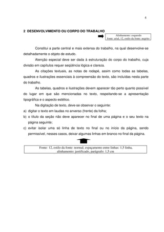 4



2 DESENVOLVIMENTO OU CORPO DO TRABALHO
                                                                       Alinhamento: esquerdo
                                                               fonte: arial, 12, estilo da fonte: negrito


        Constitui a parte central e mais extensa do trabalho, na qual desenvolve-se
detalhadamente o objeto de estudo.
        Atenção especial deve ser dada à estruturação do corpo do trabalho, cuja
divisão em capítulos requer seqüência lógica e clareza.
        As citações textuais, as notas de rodapé, assim como todas as tabelas,
quadros e ilustrações essenciais à compreensão do texto, são incluídas nesta parte
do trabalho.
        As tabelas, quadros e ilustrações devem aparecer tão perto quanto possível
do lugar em que são mencionadas no texto, respeitando-se a apresentação
tipográfica e o aspecto estético.
        Na digitação de texto, deve-se observar o seguinte:
a) digitar o texto em laudas no anverso (frente) da folha;
b) o título da seção não deve aparecer no final de uma página e o seu texto na
   página seguinte;
c) evitar isolar uma só linha de texto no final ou no início da página, sendo
   permissível, nesses casos, deixar algumas linhas em branco no final da página.



           Fonte: 12, estilo da fonte: normal, espaçamento entre linhas: 1,5 linha,
                         alinhamento: justificado, parágrafo: 1,5 cm
 