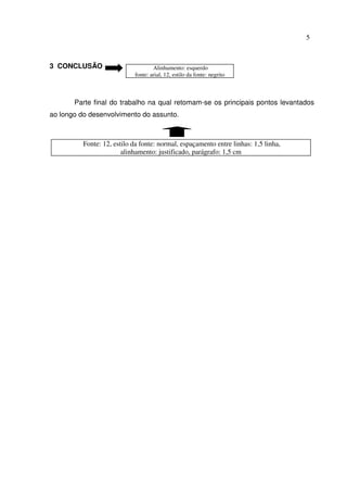 5



3 CONCLUSÃO                         Alinhamento: esquerdo
                            fonte: arial, 12, estilo da fonte: negrito



       Parte final do trabalho na qual retomam-se os principais pontos levantados
ao longo do desenvolvimento do assunto.



          Fonte: 12, estilo da fonte: normal, espaçamento entre linhas: 1,5 linha,
                        alinhamento: justificado, parágrafo: 1,5 cm
 