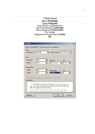 1



         * Parte textual
        Menu Formatar
         Opção Parágrafo
   Guia Recuos e espaçamento
  Geral Alinhamento: Justiticada
  Recuo Especial: Primeira linha
            Por: 1,5 cm
Espaçamento Entre linhas:1,5 linha
                OK
 