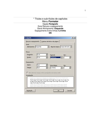 1



* Títulos e sub-títulos de capítulos
          Menu Formatar
         Opção Parágrafo
    Guia Recuos e espaçamento
   Geral Alinhamento: Esquerda
 Espaçamento Entre linhas:1,5 linha
                OK
 