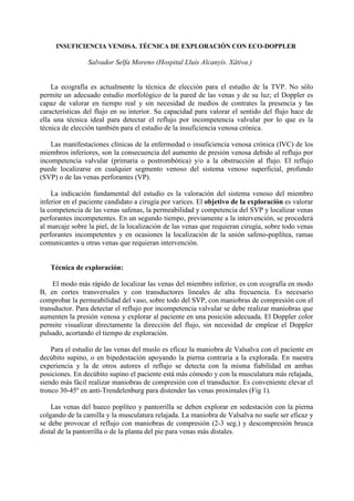 INSUFICIENCIA VENOSA. TÉCNICA DE EXPLORACIÓN CON ECO-DOPPLER
Salvador Selfa Moreno (Hospital Lluís Alcanyís. Xâtiva.)
La ecografía es actualmente la técnica de elección para el estudio de la TVP. No sólo
permite un adecuado estudio morfológico de la pared de las venas y de su luz; el Doppler es
capaz de valorar en tiempo real y sin necesidad de medios de contrates la presencia y las
características del flujo en su interior. Su capacidad para valorar el sentido del flujo hace de
ella una técnica ideal para detectar el reflujo por incompetencia valvular por lo que es la
técnica de elección también para el estudio de la insuficiencia venosa crónica.
Las manifestaciones clínicas de la enfermedad o insuficiencia venosa crónica (IVC) de los
miembros inferiores, son la consecuencia del aumento de presión venosa debido al reflujo por
incompetencia valvular (primaria o postrombótica) y/o a la obstrucción al flujo. El reflujo
puede localizarse en cualquier segmento venoso del sistema venoso superficial, profundo
(SVP) o de las venas perforantes (VP).
La indicación fundamental del estudio es la valoración del sistema venoso del miembro
inferior en el paciente candidato a cirugía por varices. El objetivo de la exploración es valorar
la competencia de las venas safenas, la permeabilidad y competencia del SVP y localizar venas
perforantes incompetentes. En un segundo tiempo, previamente a la intervención, se procederá
al marcaje sobre la piel, de la localización de las venas que requieran cirugía, sobre todo venas
perforantes incompetentes y en ocasiones la localización de la unión safeno-poplítea, ramas
comunicantes u otras venas que requieran intervención.
Técnica de exploración:
El modo más rápido de localizar las venas del miembro inferior, es con ecografía en modo
B, en cortes transversales y con transductores lineales de alta frecuencia. Es necesario
comprobar la permeabilidad del vaso, sobre todo del SVP, con maniobras de compresión con el
transductor. Para detectar el reflujo por incompetencia valvular se debe realizar maniobras que
aumenten la presión venosa y explorar al paciente en una posición adecuada. El Doppler color
permite visualizar directamente la dirección del flujo, sin necesidad de emplear el Doppler
pulsado, acortando el tiempo de exploración.
Para el estudio de las venas del muslo es eficaz la maniobra de Valsalva con el paciente en
decúbito supino, o en bipedestación apoyando la pierna contraria a la explorada. En nuestra
experiencia y la de otros autores el reflujo se detecta con la misma fiabilidad en ambas
posiciones. En decúbito supino el paciente está más cómodo y con la musculatura más relajada,
siendo más fácil realizar maniobras de compresión con el transductor. Es conveniente elevar el
tronco 30-45º en anti-Trendelenburg para distender las venas proximales (Fig 1).
Las venas del hueco poplíteo y pantorrilla se deben explorar en sedestación con la pierna
colgando de la camilla y la musculatura relajada. La maniobra de Valsalva no suele ser eficaz y
se debe provocar el reflujo con maniobras de compresión (2-3 seg.) y descompresión brusca
distal de la pantorrilla o de la planta del pie para venas más distales.
 