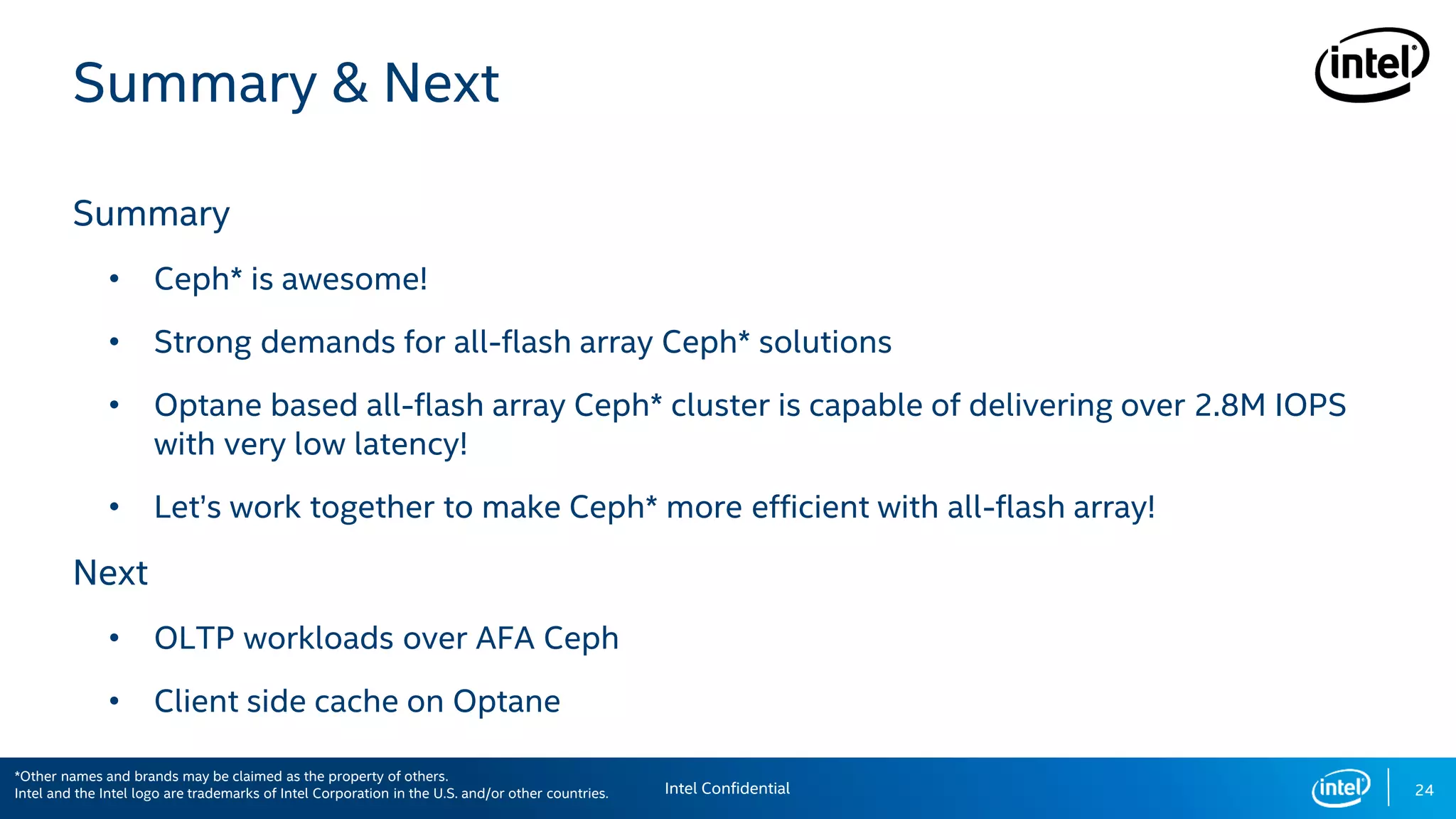 24
Summary & Next
Summary
• Ceph* is awesome!
• Strong demands for all-flash array Ceph* solutions
• Optane based all-flash array Ceph* cluster is capable of delivering over 2.8M IOPS
with very low latency!
• Let’s work together to make Ceph* more efficient with all-flash array!
Next
• OLTP workloads over AFA Ceph
• Client side cache on Optane
Intel Confidential
*Other names and brands may be claimed as the property of others.
Intel and the Intel logo are trademarks of Intel Corporation in the U.S. and/or other countries.
 