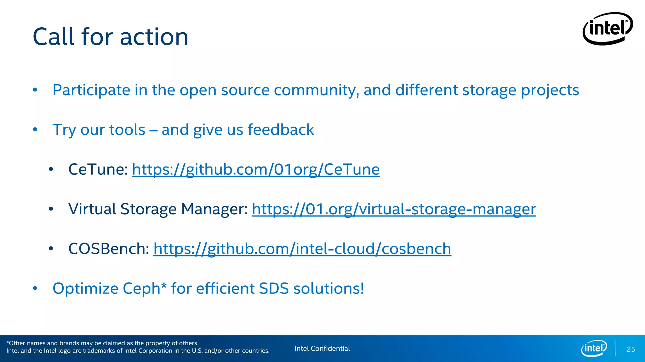 25
Call for action
• Participate in the open source community, and different storage projects
• Try our tools – and give us feedback
• CeTune: https://github.com/01org/CeTune
• Virtual Storage Manager: https://01.org/virtual-storage-manager
• COSBench: https://github.com/intel-cloud/cosbench
• Optimize Ceph* for efficient SDS solutions!
Intel Confidential
*Other names and brands may be claimed as the property of others.
Intel and the Intel logo are trademarks of Intel Corporation in the U.S. and/or other countries.
 
