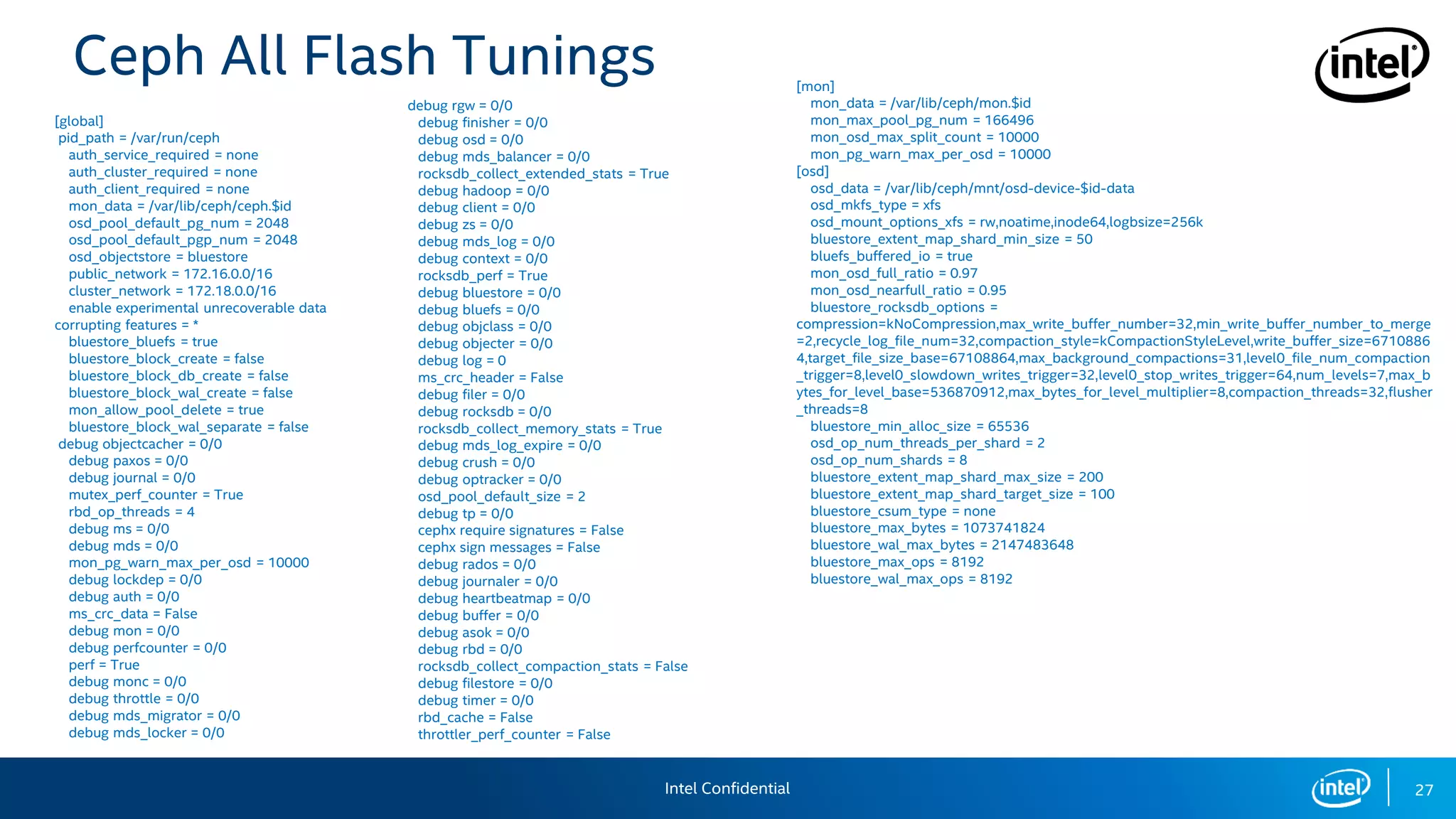27
[global]
pid_path = /var/run/ceph
auth_service_required = none
auth_cluster_required = none
auth_client_required = none
mon_data = /var/lib/ceph/ceph.$id
osd_pool_default_pg_num = 2048
osd_pool_default_pgp_num = 2048
osd_objectstore = bluestore
public_network = 172.16.0.0/16
cluster_network = 172.18.0.0/16
enable experimental unrecoverable data
corrupting features = *
bluestore_bluefs = true
bluestore_block_create = false
bluestore_block_db_create = false
bluestore_block_wal_create = false
mon_allow_pool_delete = true
bluestore_block_wal_separate = false
debug objectcacher = 0/0
debug paxos = 0/0
debug journal = 0/0
mutex_perf_counter = True
rbd_op_threads = 4
debug ms = 0/0
debug mds = 0/0
mon_pg_warn_max_per_osd = 10000
debug lockdep = 0/0
debug auth = 0/0
ms_crc_data = False
debug mon = 0/0
debug perfcounter = 0/0
perf = True
debug monc = 0/0
debug throttle = 0/0
debug mds_migrator = 0/0
debug mds_locker = 0/0
[mon]
mon_data = /var/lib/ceph/mon.$id
mon_max_pool_pg_num = 166496
mon_osd_max_split_count = 10000
mon_pg_warn_max_per_osd = 10000
[osd]
osd_data = /var/lib/ceph/mnt/osd-device-$id-data
osd_mkfs_type = xfs
osd_mount_options_xfs = rw,noatime,inode64,logbsize=256k
bluestore_extent_map_shard_min_size = 50
bluefs_buffered_io = true
mon_osd_full_ratio = 0.97
mon_osd_nearfull_ratio = 0.95
bluestore_rocksdb_options =
compression=kNoCompression,max_write_buffer_number=32,min_write_buffer_number_to_merge
=2,recycle_log_file_num=32,compaction_style=kCompactionStyleLevel,write_buffer_size=6710886
4,target_file_size_base=67108864,max_background_compactions=31,level0_file_num_compaction
_trigger=8,level0_slowdown_writes_trigger=32,level0_stop_writes_trigger=64,num_levels=7,max_b
ytes_for_level_base=536870912,max_bytes_for_level_multiplier=8,compaction_threads=32,flusher
_threads=8
bluestore_min_alloc_size = 65536
osd_op_num_threads_per_shard = 2
osd_op_num_shards = 8
bluestore_extent_map_shard_max_size = 200
bluestore_extent_map_shard_target_size = 100
bluestore_csum_type = none
bluestore_max_bytes = 1073741824
bluestore_wal_max_bytes = 2147483648
bluestore_max_ops = 8192
bluestore_wal_max_ops = 8192
Ceph All Flash Tunings
debug rgw = 0/0
debug finisher = 0/0
debug osd = 0/0
debug mds_balancer = 0/0
rocksdb_collect_extended_stats = True
debug hadoop = 0/0
debug client = 0/0
debug zs = 0/0
debug mds_log = 0/0
debug context = 0/0
rocksdb_perf = True
debug bluestore = 0/0
debug bluefs = 0/0
debug objclass = 0/0
debug objecter = 0/0
debug log = 0
ms_crc_header = False
debug filer = 0/0
debug rocksdb = 0/0
rocksdb_collect_memory_stats = True
debug mds_log_expire = 0/0
debug crush = 0/0
debug optracker = 0/0
osd_pool_default_size = 2
debug tp = 0/0
cephx require signatures = False
cephx sign messages = False
debug rados = 0/0
debug journaler = 0/0
debug heartbeatmap = 0/0
debug buffer = 0/0
debug asok = 0/0
debug rbd = 0/0
rocksdb_collect_compaction_stats = False
debug filestore = 0/0
debug timer = 0/0
rbd_cache = False
throttler_perf_counter = False
Intel Confidential
 