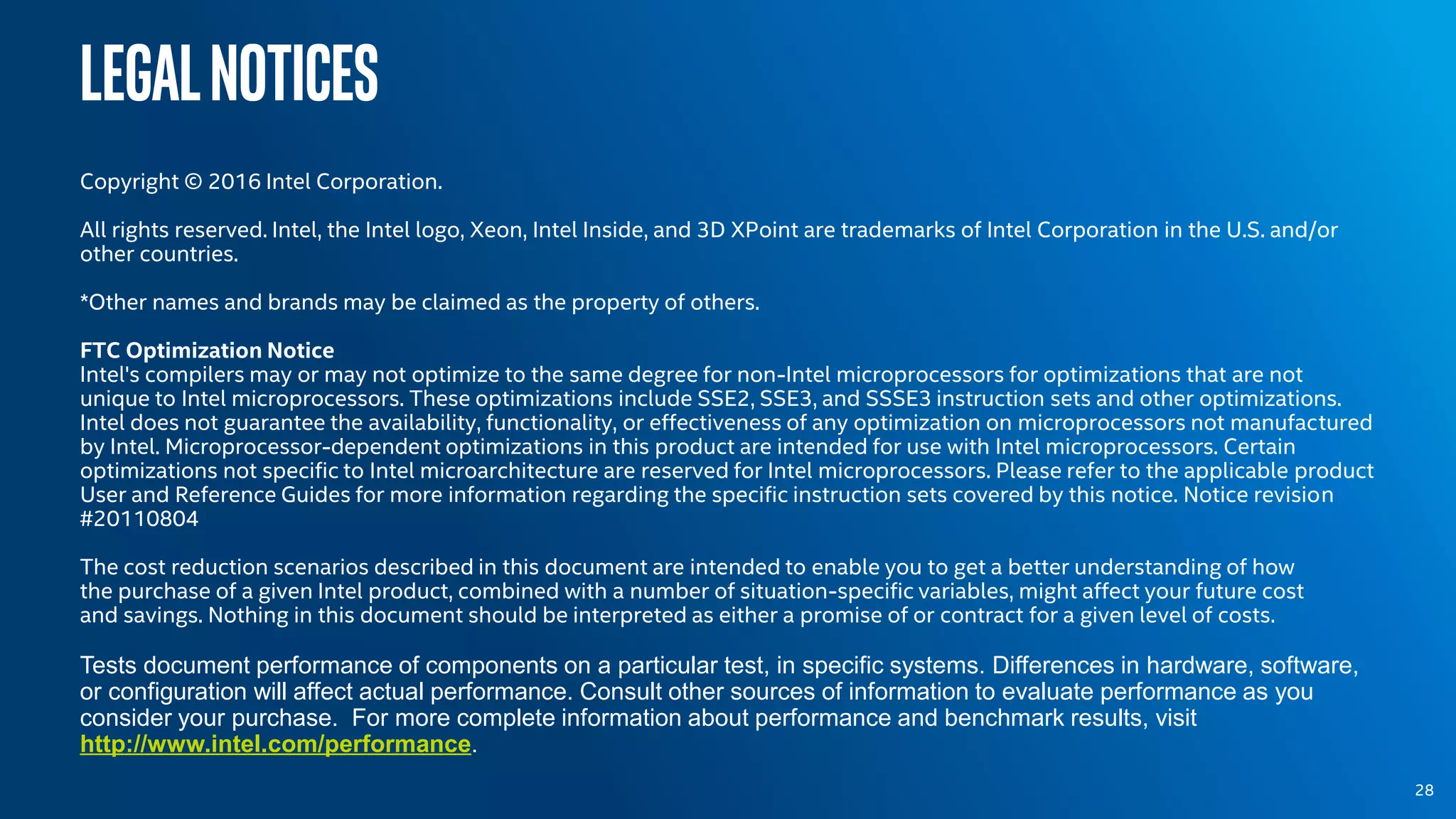 Legalnotices
Copyright © 2016 Intel Corporation.
All rights reserved. Intel, the Intel logo, Xeon, Intel Inside, and 3D XPoint are trademarks of Intel Corporation in the U.S. and/or
other countries.
*Other names and brands may be claimed as the property of others.
FTC Optimization Notice
Intel's compilers may or may not optimize to the same degree for non-Intel microprocessors for optimizations that are not
unique to Intel microprocessors. These optimizations include SSE2, SSE3, and SSSE3 instruction sets and other optimizations.
Intel does not guarantee the availability, functionality, or effectiveness of any optimization on microprocessors not manufactured
by Intel. Microprocessor-dependent optimizations in this product are intended for use with Intel microprocessors. Certain
optimizations not specific to Intel microarchitecture are reserved for Intel microprocessors. Please refer to the applicable product
User and Reference Guides for more information regarding the specific instruction sets covered by this notice. Notice revision
#20110804
The cost reduction scenarios described in this document are intended to enable you to get a better understanding of how
the purchase of a given Intel product, combined with a number of situation-specific variables, might affect your future cost
and savings. Nothing in this document should be interpreted as either a promise of or contract for a given level of costs.
Tests document performance of components on a particular test, in specific systems. Differences in hardware, software,
or configuration will affect actual performance. Consult other sources of information to evaluate performance as you
consider your purchase. For more complete information about performance and benchmark results, visit
http://www.intel.com/performance.
28
 