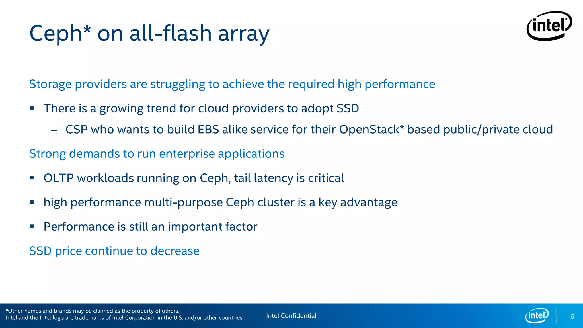 6
Ceph* on all-flash array
Storage providers are struggling to achieve the required high performance
 There is a growing trend for cloud providers to adopt SSD
– CSP who wants to build EBS alike service for their OpenStack* based public/private cloud
Strong demands to run enterprise applications
 OLTP workloads running on Ceph, tail latency is critical
 high performance multi-purpose Ceph cluster is a key advantage
 Performance is still an important factor
SSD price continue to decrease
*Other names and brands may be claimed as the property of others. Intel Confidential
*Other names and brands may be claimed as the property of others.
Intel and the Intel logo are trademarks of Intel Corporation in the U.S. and/or other countries.
 