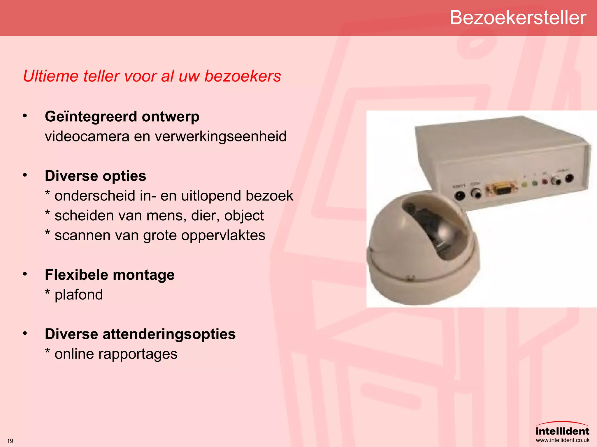 Bezoekersteller Ultieme teller voor al uw bezoekers Geïntegreerd ontwerp videocamera en verwerkingseenheid Diverse opties * onderscheid in- en uitlopend bezoek * scheiden van mens, dier, object * scannen van grote oppervlaktes Flexibele montage *  plafond Diverse attenderingsopties * online rapportages 