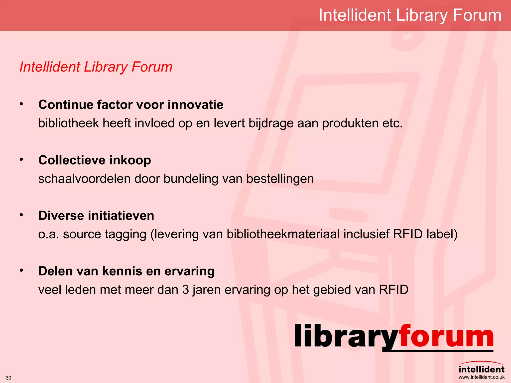 Intellident Library Forum Intellident Library Forum Continue factor voor innovatie bibliotheek heeft invloed op en levert bijdrage aan produkten etc. Collectieve inkoop schaalvoordelen door bundeling van bestellingen Diverse initiatieven o.a. source tagging (levering van bibliotheekmateriaal inclusief RFID label) Delen van kennis en ervaring veel leden met meer dan 3 jaren ervaring op het gebied van  RFID 