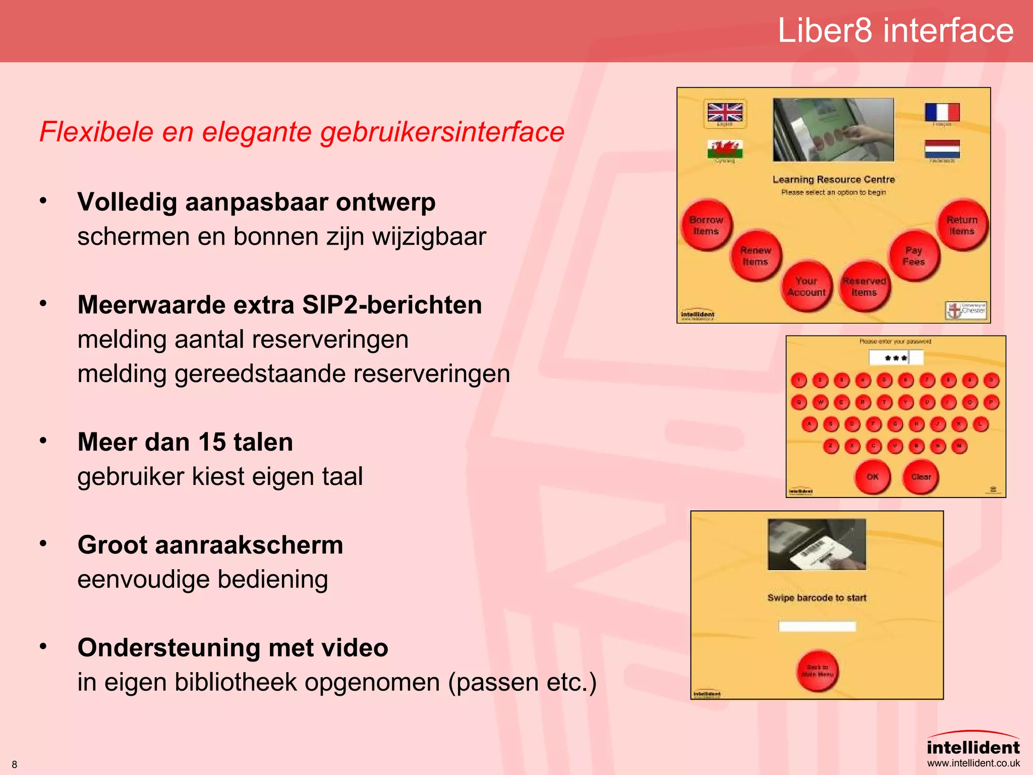 Liber8 interface Flexibele en elegante gebruikersinterface Volledig aanpasbaar ontwerp schermen en bonnen zijn wijzigbaar Meerwaarde extra SIP2-berichten melding aantal reserveringen melding gereedstaande reserveringen Meer dan 15 talen gebruiker kiest eigen taal Groot aanraakscherm eenvoudige bediening Ondersteuning met video in eigen bibliotheek opgenomen (passen etc.) 