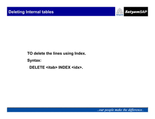 Deleting Internal tables




         TO delete the lines using Index.
         Syntax:
           DELETE <itab> INDEX <idx>.
 