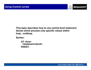 Using Control Levels




         This topic describes how to use control level statement
         blocks which process only specific values within
         loop…endloop.
         Syntax:
             AT <line>
              <statement block>
             ENDAT.
 