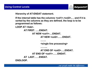 Using Control Levels

        Hierarchy of AT-ENDAT statement.
        If the internal table has the columns <col1>,<col2>,… and if it is
        sorted by the columns as they are defined, the loop is to be
        programmed as follows:
        LOOP AT <itab>.
              AT FIRST. …..ENDAT.
                     AT NEW <col1>….ENDAT.
                            AT NEW <col2>……ENDAT.
                            …….
                            <single line processing>
                            ……...
                            AT END OF <col2>…..ENDAT.
                     AT END OF <col1>……ENDAT.
              AT LAST……ENDAT.
        ENDLOOP.
 