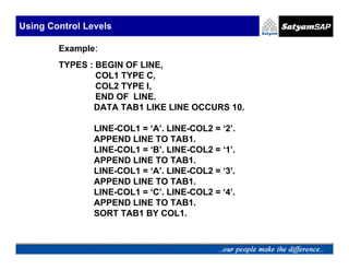 Using Control Levels

        Example:
        TYPES : BEGIN OF LINE,
                COL1 TYPE C,
                COL2 TYPE I,
                END OF LINE.
               DATA TAB1 LIKE LINE OCCURS 10.

                LINE-COL1 = ‘A’. LINE-COL2 = ‘2’.
                APPEND LINE TO TAB1.
                LINE-COL1 = ‘B’. LINE-COL2 = ‘1’.
                APPEND LINE TO TAB1.
                LINE-COL1 = ‘A’. LINE-COL2 = ‘3’.
                APPEND LINE TO TAB1.
                LINE-COL1 = ‘C’. LINE-COL2 = ‘4’.
                APPEND LINE TO TAB1.
                SORT TAB1 BY COL1.
 