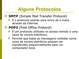 Alguns Protocolos
   SMTP (Simple Mail Transfer Protocol)
       É o protocolo padrão para envio de e-mails
        através da Internet.
   POP3 (Post Office Protocol)
       É um protocolo utilizado no acesso remoto a uma
        caixa de correio eletrônico.
       Permite que todas as mensagens contidas numa
        caixa de correio eletrônico possam ser
        transferidas sequencialmente para um
        computador local.
 
