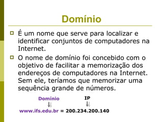 Domínio
   É um nome que serve para localizar e
    identificar conjuntos de computadores na
    Internet.
   O nome de domínio foi concebido com o
    objetivo de facilitar a memorização dos
    endereços de computadores na Internet.
    Sem ele, teríamos que memorizar uma
    sequência grande de números.
          Domínio          IP

    www.ifs.edu.br = 200.234.200.140
 