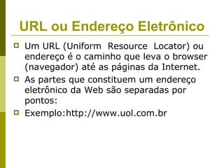 URL ou Endereço Eletrônico
   Um URL (Uniform Resource Locator) ou
    endereço é o caminho que leva o browser
    (navegador) até as páginas da Internet.
   As partes que constituem um endereço
    eletrônico da Web são separadas por
    pontos:
   Exemplo:http://www.uol.com.br
 