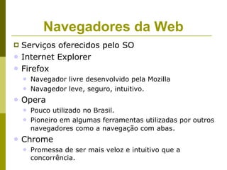 Navegadores da Web
   Serviços oferecidos pelo SO
   Internet Explorer
   Firefox
       Navegador livre desenvolvido pela Mozilla
       Navagedor leve, seguro, intuitivo.
   Opera
       Pouco utilizado no Brasil.
       Pioneiro em algumas ferramentas utilizadas por outros
        navegadores como a navegação com abas .
   Chrome
       Promessa de ser mais veloz e intuitivo que a
        concorrência.
 