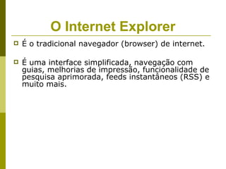 O Internet Explorer
   É o tradicional navegador (browser) de internet.

   É uma interface simplificada, navegação com
    guias, melhorias de impressão, funcionalidade de
    pesquisa aprimorada, feeds instantâneos (RSS) e
    muito mais.
 