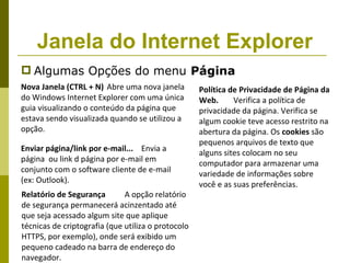 Janela do Internet Explorer
 Algumas Opções do menu Página
Nova Janela (CTRL + N) Abre uma nova janela         Política de Privacidade de Página da
do Windows Internet Explorer com uma única          Web.      Verifica a política de
guia visualizando o conteúdo da página que          privacidade da página. Verifica se
estava sendo visualizada quando se utilizou a       algum cookie teve acesso restrito na
opção.                                              abertura da página. Os cookies são
                                                    pequenos arquivos de texto que
Enviar página/link por e-mail... Envia a            alguns sites colocam no seu
página ou link d página por e-mail em               computador para armazenar uma
conjunto com o software cliente de e-mail           variedade de informações sobre
(ex: Outlook).                                      você e as suas preferências.
Relatório de Segurança        A opção relatório
de segurança permanecerá acinzentado até
que seja acessado algum site que aplique
técnicas de criptografia (que utiliza o protocolo
HTTPS, por exemplo), onde será exibido um
pequeno cadeado na barra de endereço do
navegador.
 