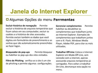 Janela do Internet Explorer
 Algumas Opções do menu Ferrmentas
Excluir histórico de navegação Permite            Gerenciar complementos Permite
excluir o histórico de arquivos temporários que   habilitar ou desabilitar os
ficam salvos em seu computador, excluir os        complementos que trabalham junto
cookies e o histórico de sites acessados.         ao Internet Explorer. Exemplos de
Permite excluir também os dados que você          complementos que trabalham juntos
digitou em formulários de preenchimento e as      com o IE: Flash, Windows Media
senhas que são automaticamente preenchidas        Player, Adobe PDF, para citar os mais
ao fazer logon.                                   utilizados.

Bloqueador de pop-ups         Permite bloquear    Trabalhar Off-Line Coloca o Internet
ou habilitar os pop-ups dos sites visitados.      Explorer em Modo Off-Line, sem
                                                  conexão com a internet, apenas
Filtro de Phishing verifica se o site é um site   acessando arquivos temporários já
de phishing e permite algumas configurações.      carregados. Para voltar a trabalhar
                                                  On-Line, desmarque esta opção no
                                                  menu.
 