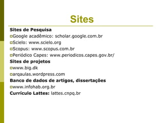 Sites
Sites de Pesquisa
Google acadêmico: scholar.google.com.br

Scielo: www.scielo.org

Scopus: www.scopus.com.br

Periódico Capes: www.periodicos.capes.gov.br/

Sites de projetos
www.big.dk

arqaulas.wordpress.com

Banco de dados de artigos, dissertações
www.infohab.org.br

Currículo Lattes: lattes.cnpq.br
 