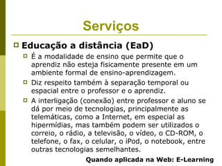 Serviços
   Educação a distância (EaD)
       É a modalidade de ensino que permite que o
        aprendiz não esteja fisicamente presente em um
        ambiente formal de ensino-aprendizagem.
       Diz respeito também à separação temporal ou
        espacial entre o professor e o aprendiz.
       A interligação (conexão) entre professor e aluno se
        dá por meio de tecnologias, principalmente as
        telemáticas, como a Internet, em especial as
        hipermídias, mas também podem ser utilizados o
        correio, o rádio, a televisão, o vídeo, o CD-ROM, o
        telefone, o fax, o celular, o iPod, o notebook, entre
        outras tecnologias semelhantes.
                        Quando aplicada na Web: E-Learning
 