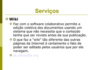Serviços
   Wiki
       Faz com o software colaborativo permite a
        edição coletiva dos documentos usando um
        sistema que não necessita que o conteúdo
        tenha que ser revisto antes da sua publicação.
       O que faz a "wiki" tão diferente das outras
        páginas da Internet é certamente o fato de
        poder ser editado pelos usuários que por ele
        navegam.
       pt.wikipedia.org
 