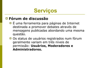 Serviços
   Fórum de discussão
       É uma ferramenta para páginas de Internet
        destinada a promover debates através de
        mensagens publicadas abordando uma mesma
        questão.
       Os status de usuários registrados num fórum
        geralmente variam em três níveis de
        permissão: Usuários, Moderadores e
        Administradores.
 