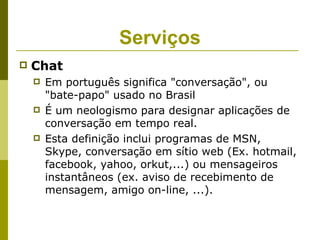 Serviços
   Chat
       Em português significa "conversação", ou
        "bate-papo" usado no Brasil
       É um neologismo para designar aplicações de
        conversação em tempo real.
       Esta definição inclui programas de MSN,
        Skype, conversação em sítio web (Ex. hotmail,
        facebook, yahoo, orkut,...) ou mensageiros
        instantâneos (ex. aviso de recebimento de
        mensagem, amigo on-line, ...).
 