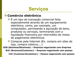 Serviços
    Comércio eletrônico
        É um tipo de transação comercial feita
         especialmente através de um equipamento
         eletrônico, como, por exemplo, um
         computador, permeando a aquisição de bens,
         produtos ou serviços, terminando com a
         liquidação financeira por intermédio de meios
         de pagamento eletrônicos.
        Compras pela Internet (Ex. compra em sites de
         loja, compra coletiva,...)
B2B (Business2Business) – Empresa negociando com Empresa
 B2C (Business2Customer) – Empresa negociando com pessoa
     C2C (Customer2Customer) – Pessoa negociando com pessoa
 