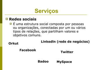 Serviços
   Redes sociais
       É uma estrutura social composta por pessoas
        ou organizações, conectadas por um ou vários
        tipos de relações, que partilham valores e
        objetivos comuns.

                        Linkedln (rede de negócios)
    Orkut

            Facebook
                                    Twitter


                       Badoo      MySpace
 
