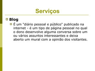 Serviços
   Blog
       É um "diário pessoal e público" publicado na
        internet - é um tipo de página pessoal no qual
        o dono desenvolve alguma conversa sobre um
        ou vários assuntos interessantes e deixa
        aberto um mural com a opinião dos visitantes.
 