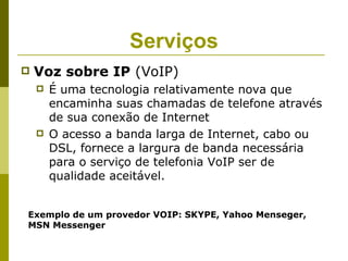 Serviços
   Voz sobre IP (VoIP)
       É uma tecnologia relativamente nova que
        encaminha suas chamadas de telefone através
        de sua conexão de Internet
       O acesso a banda larga de Internet, cabo ou
        DSL, fornece a largura de banda necessária
        para o serviço de telefonia VoIP ser de
        qualidade aceitável.


Exemplo de um provedor VOIP: SKYPE, Yahoo Menseger,
MSN Messenger
 
