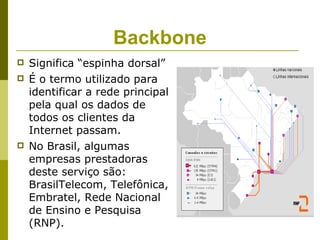 Backbone
   Significa “espinha dorsal”
   É o termo utilizado para
    identificar a rede principal
    pela qual os dados de
    todos os clientes da
    Internet passam.
   No Brasil, algumas
    empresas prestadoras
    deste serviço são:
    BrasilTelecom, Telefônica,
    Embratel, Rede Nacional
    de Ensino e Pesquisa
    (RNP).
 