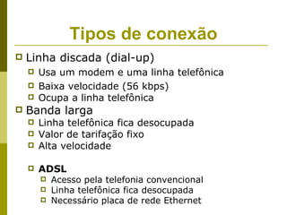 Tipos de conexão
   Linha discada (dial-up)
       Usa um modem e uma linha telefônica
       Baixa velocidade (56 kbps)
       Ocupa a linha telefônica
   Banda larga
       Linha telefônica fica desocupada
       Valor de tarifação fixo
       Alta velocidade

       ADSL
           Acesso pela telefonia convencional
           Linha telefônica fica desocupada
           Necessário placa de rede Ethernet
 