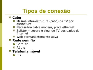 Tipos de conexão
   Cabo
       Mesma infra-estrutura (cabo) da TV por
        assinatura
       Necessário cable modem, placa ethernet
       Splitter – separa o sinal de TV dos dados da
        Internet
       Web permanentemente ativa
   Rede sem fio
     Satélite
     Rádio
   Telefonia móvel
     3G
 