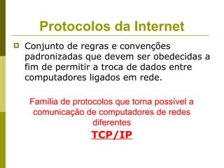 Protocolos da Internet
   Conjunto de regras e convenções
    padronizadas que devem ser obedecidas a
    fim de permitir a troca de dados entre
    computadores ligados em rede.

     Família de protocolos que torna possível a
      comunicação de computadores de redes
                     diferentes
                    TCP/IP
 