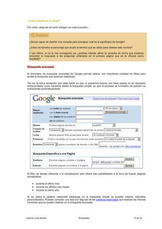 ¿Cuál el el significado de Google?

 Por cierto, después de tanto trabajar con este buscador...




   ¿Serías capaz de diseñar una consulta para averiguar cuál es el significado de Google?

   ¿Cómo se llamaba el personaje que acuñó el término que se utilizó para obtener este nombre?

   Y por último, si no lo has conseguido ya, ¿podrías intentar afinar la consulta de forma que pudieras
   encontrar la respuesta a las preguntas anteriores en la primera página que se te ofrezca como
   resultado?


 Búsqueda avanzada

 El formulario de búsqueda avanzada de Google permite aplicar una importante cantidad de filtros para
 acotar la búsqueda que estamos realizando.

 Tal vez la única anotación que cabe hacer es que, si queremos buscar una frase exacta no es necesario
 entrecomillarla como hacemos desde la búsqueda simple, ya que al procesar el formulario de petición se
 entrecomilla automáticamente.




 El filtro de tiempo referente a la actualización sólo ofrece tres posibilidades a la hora de buscar páginas
 actualizadas:

      • durante el último mes
      • durante los últimos tres meses
      • durante el último año

 Si se utiliza la palabra reservada daterange en la búsqueda simple se pueden obtener intervalos
 personalizados. Puedes consultar una lista con algunas de las palabras reservadas que realizan las mismas
 funciones que se pueden obtener en la búsqueda avanzada.




Internet, aula abierta                          Búsquedas                                        13 de 32
 