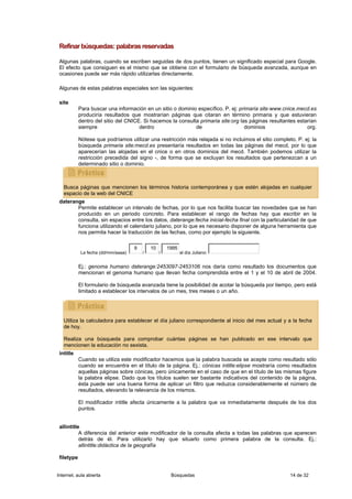 Refinar búsquedas: palabras reservadas

 Algunas palabras, cuando se escriben seguidas de dos puntos, tienen un significado especial para Google.
 El efecto que consiguen es el mismo que se obtiene con el formulario de búsqueda avanzada, aunque en
 ocasiones puede ser más rápido utilizarlas directamente.

 Algunas de estas palabras especiales son las siguientes:

 site
            Para buscar una información en un sitio o dominio específico. P. ej: primaria site:www.cnice.mecd.es
            produciría resultados que mostrarían páginas que citaran en término primaria y que estuvieran
            dentro del sitio del CNICE. Si hacemos la consulta primaria site:org las páginas resultantes estarían
            siempre                   dentro                 de                    dominios                  org.

            Nótese que podríamos utilizar una restricción más relajada si no incluimos el sitio completo. P. ej: la
            búsqueda primaria site:mecd.es presentaría resultados en todas las páginas del mecd, por lo que
            aparecerían las alojadas en el cnice o en otros dominios del mecd. También podemos utilizar la
            restricción precedida del signo -, de forma que se excluyan los resultados que pertenezcan a un
            determinado sitio o dominio.



   Busca páginas que mencionen los términos historia contemporánea y que estén alojadas en cualquier
   espacio de la web del CNICE
 daterange
        Permite establecer un intervalo de fechas, por lo que nos facilita buscar las novedades que se han
        producido en un periodo concreto. Para establecer el rango de fechas hay que escribir en la
        consulta, sin espacios entre los datos, daterange:fecha inicial-fecha final con la particularidad de que
        funciona utilizando el calendario juliano, por lo que es necesario disponer de alguna herramienta que
        nos permita hacer la traducción de las fechas, como por ejemplo la siguiente.

                                    9       10       1995
            La fecha (dd/mm/aaaa)       /        /          al día Juliano:


            Ej.: genoma humano daterange:2453097-2453106 nos daría como resultado los documentos que
            mencionan el genoma humano que llevan fecha comprendida entre el 1 y el 10 de abril de 2004.

            El formulario de búsqueda avanzada tiene la posibilidad de acotar la búsqueda por tiempo, pero está
            limitado a establecer los intervalos de un mes, tres meses o un año.




   Utiliza la calculadora para establecer el día juliano correspondiente al inicio del mes actual y a la fecha
   de hoy.

   Realiza una búsqueda para comprobar cuántas páginas se han publicado en ese intervalo que
   mencionen la educación no sexista.
 intitle
            Cuando se utiliza este modificador hacemos que la palabra buscada se acepte como resultado sólo
            cuando se encuentra en el título de la página. Ej.: cónicas intitle:elipse mostraría como resultados
            aquellas páginas sobre cónicas, pero únicamente en el caso de que en el título de las mismas figure
            la palabra elipse. Dado que los títulos suelen ser bastante indicativos del contenido de la página,
            ésta puede ser una buena forma de aplicar un filtro que reduzca considerablemente el número de
            resultados, elevando la relevancia de los mismos.

            El modificador intitle afecta únicamente a la palabra que va inmediatamente después de los dos
            puntos.


 allintitle
           A diferencia del anterior este modificador de la consulta afecta a todas las palabras que aparecen
           detrás de él. Para utilizarlo hay que situarlo como primera palabra de la consulta. Ej.:
           allintitle:didáctica de la geografía

 filetype


Internet, aula abierta                                Búsquedas                                        14 de 32
 