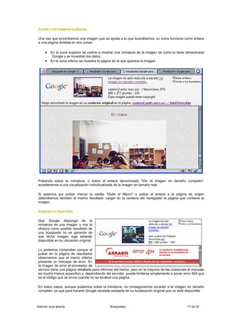 Acceder a las imágenes localizadas

 Una vez que encontramos una imagen que se ajusta a lo que buscábamos, su icono funciona como enlace
 a una página dividida en dos zonas:

      • En la zona superior se vuelve a mostrar una miniatura de la imagen tal como la tiene almacenada
           Google y se muestran los datos.
      • En la zona inferior se muestra la página en la que aparece la imagen




 Pulsando sobre la miniatura, o sobre el enlace denominado "Ver la imagen en tamaño completo",
 accederemos a una visualización individualizada de la imagen en tamaño real.

 Si optamos por pulsar marcar la casilla "Quite el Marco" o pulsar el enlace a la página de origen
 obtendremos también el mismo resultado: cargar en la ventana del navegador la página que contiene la
 imagen.

 Imágenes no disponibles

 Que Google disponga de la
 miniatura de una imagen y nos la
 ofrezca como posible resultado de
 una búsqueda no es garantía de
 que dicha imagen siga estando
 disponible en su ubicación original.

 Lo podemos comprobar porque al
 pulsar en la página de resultados
 observamos que el marco inferior
 presenta un mensaje de error. En
 la imagen de error el proveedor de
 servicio tiene una página detallada para informar del hecho, pero en la mayoría de las ocasiones el mensaje
 es mucho menos específico y, dependiendo del servidor, puede limitarse simplemente a poner error 404 que
 es el código que se envía cuando no se localiza una página.

 En estos casos, aunque pulsemos sobre la miniatura, no conseguiremos acceder a la imagen en tamaño
 completo, ya que para hacerlo Google necesita extraerla de su localización original que no está disponible.



Internet, aula abierta                         Búsquedas                                         17 de 32
 