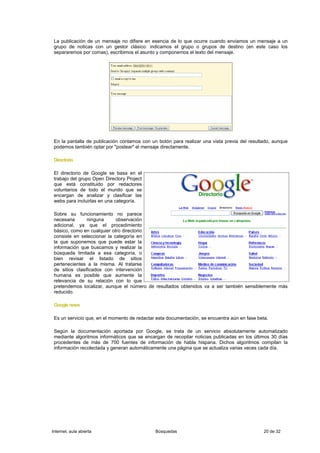 La publicación de un mensaje no difiere en esencia de lo que ocurre cuando enviamos un mensaje a un
 grupo de noticas con un gestor clásico: indicamos el grupo o grupos de destino (en este caso los
 separaremos por comas), escribimos el asunto y componemos el texto del mensaje.




 En la pantalla de publicación contamos con un botón para realizar una vista previa del resultado, aunque
 podemos también optar por "postear" el mensaje directamente.

 Directorio

 El directorio de Google se basa en el
 trabajo del grupo Open Directory Project
 que está constituido por redactores
 voluntarios de todo el mundo que se
 encargan de analizar y clasificar las
 webs para incluirlas en una categoría.

 Sobre su funcionamiento no parece
 necesaria      ninguna      observación
 adicional, ya que el procedimiento
 básico, como en cualquier otro directorio
 consiste en seleccionar la categoría en
 la que suponemos que puede estar la
 información que buscamos y realizar la
 búsqueda limitada a esa categoría, o
 bien revisar el listado de sitios
 pertenecientes a la misma. Al tratarse
 de sitios clasificados con intervención
 humana es posible que aumente la
 relevancia de su relación con lo que
 pretendemos localizar, aunque el número de resultados obtenidos va a ser también sensiblemente más
 reducido.

 Google news

 Es un servicio que, en el momento de redactar esta documentación, se encuentra aún en fase beta.

 Según la documentación aportada por Google, se trata de un servicio absolutamente automatizado
 mediante algoritmos informáticos que se encargan de recopilar noticias publicadas en los últimos 30 días
 procedentes de más de 700 fuentes de información de habla hispana. Dichos algoritmos compilan la
 información recolectada y generan automáticamente una página que se actualiza varias veces cada día.




Internet, aula abierta                        Búsquedas                                        20 de 32
 